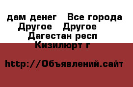 дам денег - Все города Другое » Другое   . Дагестан респ.,Кизилюрт г.